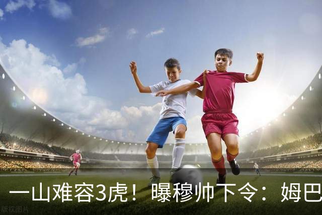 一山难容3虎！曝穆帅下令：姆巴佩是绝对核心 严禁3亿欧2巨星夺权