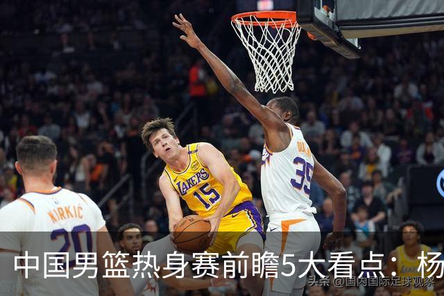 中国男篮热身赛前瞻5大看点：杨瀚森不打 仅两内线崔永熙回归首秀