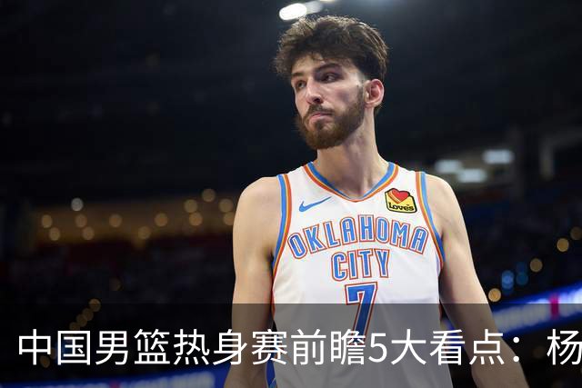 中国男篮热身赛前瞻5大看点：杨瀚森不打 仅两内线崔永熙回归首秀