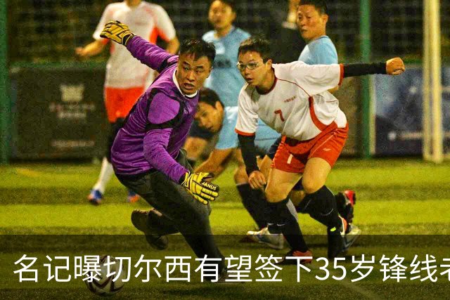 名记曝切尔西有望签下35岁锋线老将：球员本人渴望转会