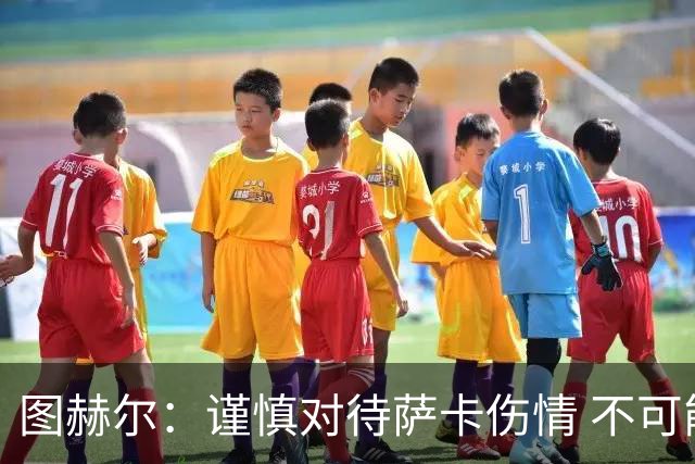 图赫尔：谨慎对待萨卡伤情 不可能每场都首发并打满全场