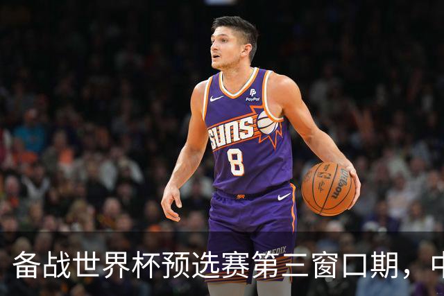 备战世界杯预选赛第三窗口期，中国男篮开启新一期集训