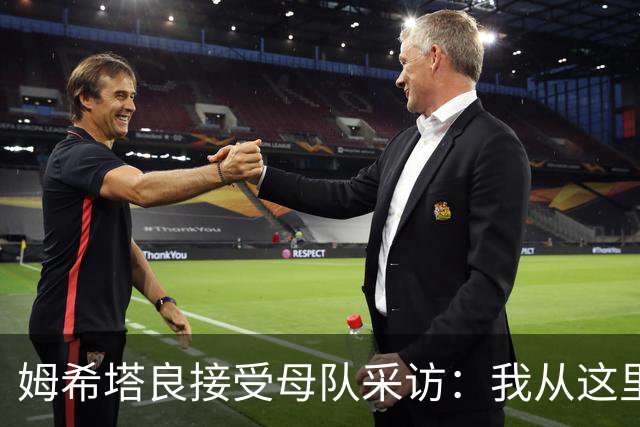 姆希塔良接受母队采访：我从这里出发一路走到加盟国米，我很自豪