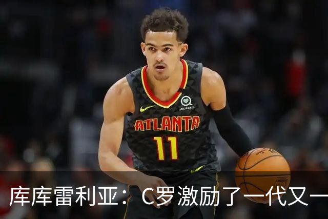 库库雷利亚：C罗激励了一代又一代的年轻人，和他对阵是一种荣幸
