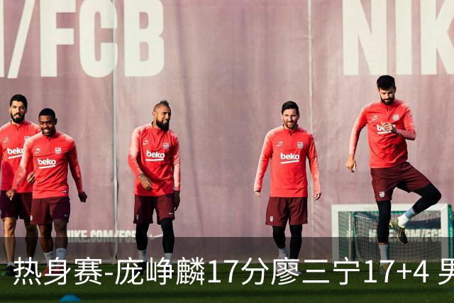 热身赛-庞峥麟17分廖三宁17+4 男篮遭FMP拉德尼基绝杀