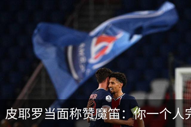 皮耶罗当面称赞魔笛：你一个人完成这一切 享受吧！