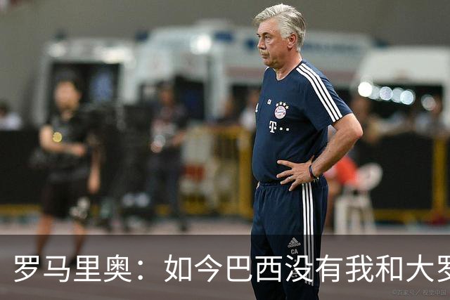 罗马里奥：如今巴西没有我和大罗这样的旗帜，今年有五队比巴西强