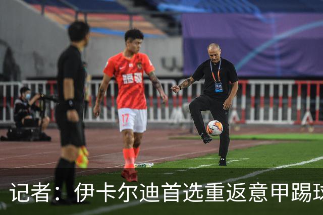 记者：伊卡尔迪首选重返意甲踢球，尤文米兰罗马科莫等多队有意