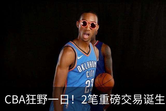 CBA狂野一日！2笔重磅交易诞生，6人完成签约，徐杰林葳互换被辟谣